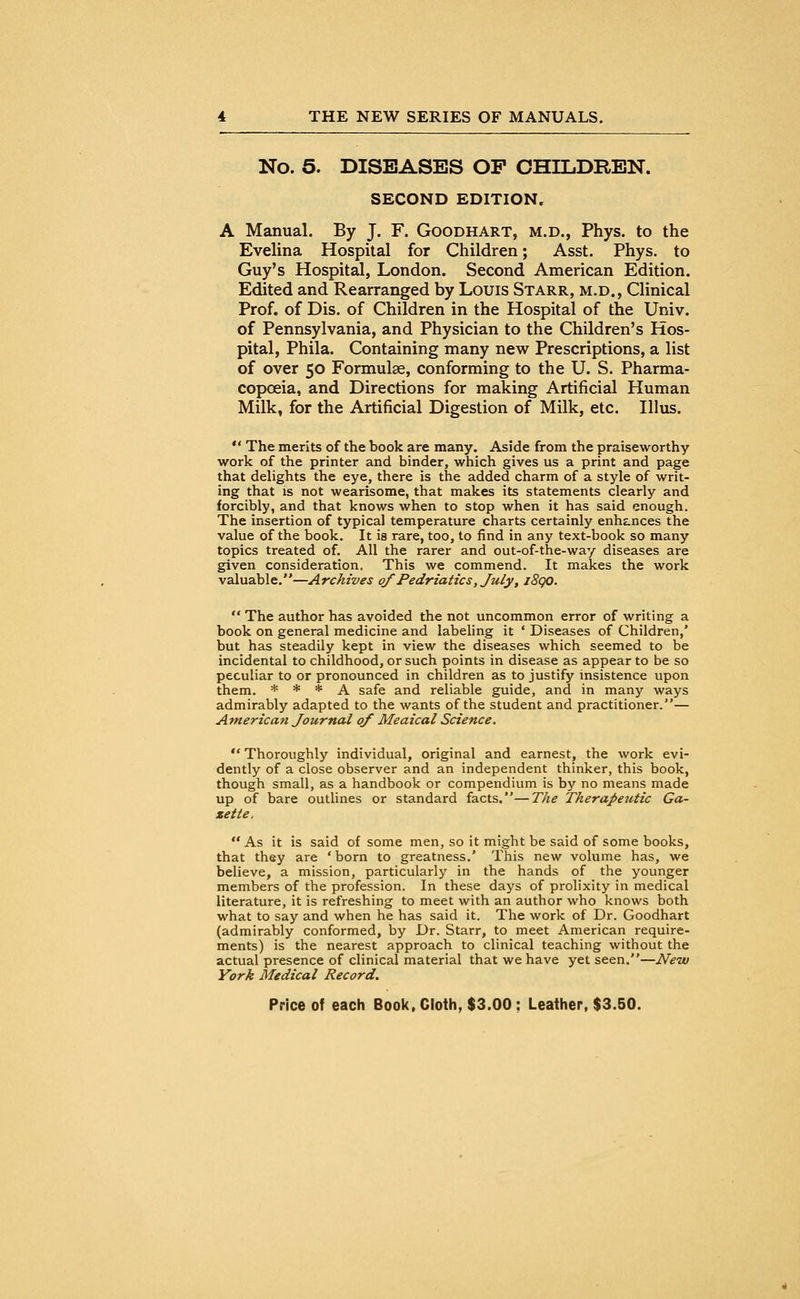 No. 5. DISEASES OP CHILDREN. SECOND EDITION. A Manual. By J. F. Goodhart, m.d., Phys. to the Evelina Hospital for Children; Asst. Phys. to Guy's Hospital, London. Second American Edition. Edited and Rearranged by Louis Starr, m.d., Clinical Prof, of Dis. of Children in the Hospital of the Univ. of Pennsylvania, and Physician to the Children's Hos- pital, Phila. Containing many new Prescriptions, a list of over 50 Formulae, conforming to the U. S. Pharma- copoeia, and Directions for making Artificial Human Milk, for the Artificial Digestion of Milk, etc. Illus.  The merits of the book are many. Aside from the praiseworthy work of the printer and binder, which gives us a print and page that delights the eye, there is the added charm of a style of writ- ing that is not wearisome, that makes its statements clearly and forcibly, and that knows when to stop when it has said enough. The insertion of typical temperature charts certainly enhances the value of the book. It is rare, too, to find in any text-book so many topics treated of. All the rarer and out-of-the-way diseases are given consideration. This we commend. It makes the work valuable.—Archives of Pedriatics, July t i8qo.  The author has avoided the not uncommon error of writing a book on general medicine and labeling it ' Diseases of Children,' but has steadily kept in view the diseases which seemed to be incidental to childhood, or such points in disease as appear to be so peculiar to or pronounced in children as to justify insistence upon them. * * * A safe and reliable guide, and in many ways admirably adapted to the wants of the student and practitioner.— America?! Journal of Meaical Science.  Thoroughly individual, original and earnest, the work evi- dently of a close observer and an independent thinker, this book, though small, as a handbook or compendium is by no means made up of bare outlines or standard facts.—The Therapeutic Ga- zette, As it is said of some men, so it might be said of some books, that they are 'born to greatness.' This new volume has, we believe, a mission, particularly in the hands of the younger members of the profession. In these days of prolixity in medical literature, it is refreshing to meet with an author who knows both what to say and when he has said it. The work of Dr. Goodhart (admirably conformed, by Dr. Starr, to meet American require- ments) is the nearest approach to clinical teaching without the actual presence of clinical material that we have yet seen.—New York Medical Record.
