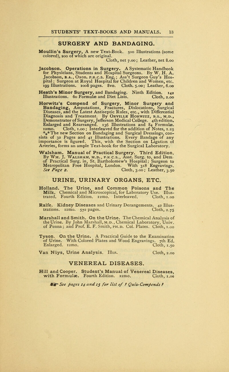 SURGERY AND BANDAGING. Moullin's Surgery, A new Text-Book. 500 Illustrations (some colored), 200 of which are original. Cloth, net 7.00; Leather, net 8.00 Jacobson. Operations in Surgery. A Systematic Handbook for Physicians, Students and Hospital Surgeons. By W. H. A. Jacobson, b.a., Oxon. f.r.c.s. Eng.; Ass't Surgeon Guy's Hos- pital ; Surgeon at Royal Hospital for Children and Women, etc. 199 Illustrations. 1006 pages. 8vo. Cloth. 5.00; Leather, 6.00 Heath's Minor Surgery, and Bandaging. Ninth Edition. 142 Illustrations. 60 Formulae and Diet Lists. Cloth, 2.00 Horwitz's Compend of Surgery, Minor Surgery and Bandaging, Amputations, Fractures, Dislocations, Surgical Diseases, and the Latest Antiseptic Rules, etc., with Differential Diagnosis and Treatment. By Orville Horwitz, b.s., m.d., Demonstrator of Surgery, Jefferson Medical College. 4th edition. Enlarged and Rearranged. 136 Illustrations and 84 Formulae, iamo. Cloth, 1.00; Interleaved for the addition of Notes, 1.25 *#* The new Section on Bandaging and Surgical Dressings, con- sists of 32 Pages and 41 Illustrations. Every Bandage of any importance is figured. This, with the Section on Ligation of Arteries, forms an ample Text-book for the Surgical Laboratory. Walsham. Manual of Practical Surgery. Third Edition. By Wm. J. Walsham, m.d., f.r.c.s., Asst. Surg, to, and Dem of Practical Surg, in, St. Bartholomew's Hospital; Surgeon to Metropolitan Free Hospital, London. With 318 Engravings. See Page 2. Cloth, 3.00; Leather, 3.50 URINE, URINARY ORGANS, ETC. Holland. The Urine, and Common Poisons and The Milk. Chemical and Microscopical, for Laboratory Use. Illus- trated. Fourth Edition. i2mo. Interleaved. Cloth, 1.00 Ralfe. Kidney Diseases and Urinary Derangements. 42 Illus- trations. i2mo. 572 pages. Cloth, 2.75 Marshall and Smith. On the Urine. The Chemical Analysis of the Urine. By John Marshall, m.d., Chemical Laboratory, Univ. of Penna; and Prof. E. F. Smith, ph.d. Col. Plates. Cloth, 1.00 Tyson. On the Urine. A Practical Guide to the Examination of Urine. With Colored Plates and Wood Engravings. 7th Ed. Enlarged. i2mo. Cloth, 1.50 Van Niiys, Urine Analysis. Illus. Cloth, 2.00 VENEREAL DISEASES. Hill and Cooper. Student's Manual of Venereal Diseases, with Formulae. Fourth Edition. i2mo. Cloth, 1.00