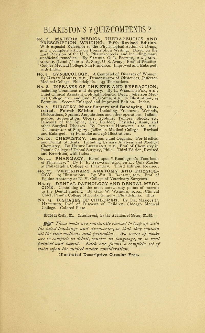 BLAKISTON'S ? QUIZ-COMPENDS ? No. 6. MATERIA MEDICA, THERAPEUTICS AND PRESCRIPTION WRITING. Fifth Revised Edition. With especial Reference to the Physiological Action of Drugs, and a complete article on Prescription Writing. Based on the Last Revision of the U. S. Pharmacopoeia, and including many unofficinal remedies. By Samuel O. L. Potter, m.a., m.d., m.r.c.p. (Lond.,)late A. A. Surg. U. S. Army; Prof, of Practice, Cooper Medical College, San Francisco. Improved and Enlarged, with Index. No. 7. GYNAECOLOGY. A Compend of Diseases of Women. By Henry Morris, m.d., Demonstrator of Obstetrics, Jefferson Medical College, Philadelphia. 45 Illustrations. No. 8. DISEASES OF THE EYE AND REFRACTION, including Treatment and Surgery. By L. Webster Fox, m.d., Chief Clinical Assistant Ophthalmological Dept., Jefferson Med- ical College, etc., and Geo. M. Gould, m.d. 71 Illustrations, 39 Formulae. Second Enlarged and Improved Edition. Index. No. 9. SURGERY, Minor Surgery and Bandaging. Illus- trated. Fourth Edition. Including Fractures, Wounds, Dislocations, Sprains, Amputations and other operations; Inflam- mation, Suppuration, Ulcers, Syphilis, Tumors, Shock, etc. Diseases of the Spine, Ear, Bladder, Testicles, Anus, and other Surgical Diseases. By Orville Horwitz, a.m., m.d., Demonstrator of Surgery, Jefferson Medical College. Revised and Enlarged. 84 Formulae and 136 Illustrations. No. 10. CHEMISTRY. Inorganic and Organic. For Medical and Dental Students. Including Urinary Analysis and Medical Chemistry. By Henry Leffmann, m.d., Prof, of Chemistry in Penn'a College of Dental Surgery, Phila. Third Edition, Revised and Rewritten, with Index. No. 11. PHARMACY. Based upon  Remington's Text-book of Pharmacy. By F. E. Stewart, m.d., ph.g., Quiz-Master at Philadelphia College of Pharmacy. Third Edition, Revised. No. 12. VETERINARY ANATOMY AND PHYSIOL- OGY. 29 Illustrations. By Wm. R. Ballou, m.d., Prof, of Equine Anatomy at N. Y. College of Veterinary Surgeons. No. 13. DENTAL PATHOLOGY AND DENTAL MEDI- CINE. Containing all the most noteworthy points of interest to the Dental student. By Geo. W. Warren, d.d.s., Clinical Chief, Penn'a College of Dental Surgery, Philadelphia. Illus. No. 14. DISEASES OF CHILDREN. By Dr. Marcus P. Hatfield, Prof, of Diseases of Children, Chicago Medical College. Colored Plate. Bound in Cloth, $1. Interleaved, for the Addition of Notes, $1.25. These books are constantly revised to keep up with the latest teachings and discoveries, so that they contain all the new methods and principles. No series of books are so complete in detail, concise in langttage, or so well printed and bound. Each one forms a complete set of notes upon the subject under consideration. Illustrated Descriptive Circular Free.