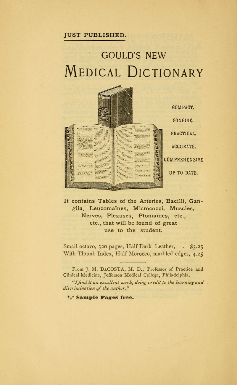 JUST PUBLISHED. GOULD'S NEW Medical Dictionary COMPACT. CONCISE. PRACTICAL. ACCURATE. COMPREHENSIVE UP TO DATE. It contains Tables of the Arteries, Bacilli, Gan- glia, Leucomafnes, Micrococci, Muscles, Nerves, Plexuses, Ptomaines, etc., etc., that will be found of great use to the student. Small octavo, 520 pages, Half-Dark Leather, . $3.25 With Thumb Index, Half Morocco, marbled edges, 4.25 From J. M. DaCOSTA, M. D., Professor of Practice and Clinical Medicine, Jefferson Medical College, Philadelphia. IJi?id it an excellent work, doing credit to the learning and discrimination of the author. *** Sample Pages free.