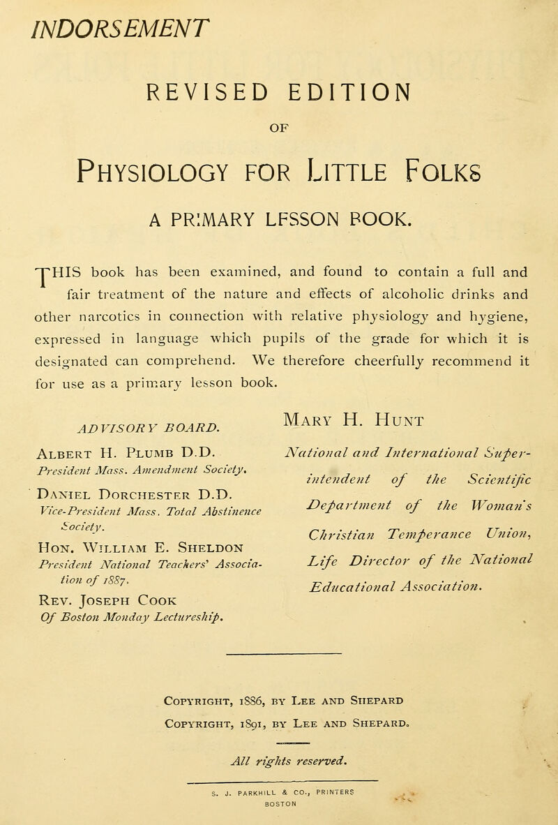 INDORSEMENT REVISED EDITION OF Physiology for Little Folks A PRIMARY LFSSON BOOK. TTHIS book has been examined, and found to contain a full and fair treatment of the nature and effects of alcoholic drinks and other narcotics in connection with relative phjsiologj and hjgiene, expressed in language which pupils of the grade for which it is designated can comprehend. We therefore cheerfully recommend it for use as a primary lesson book. ADVISORY BOARD. Albert H. Plumb D.D. President Mass. Amendme7it Society, Daniel Dorchester D.D. Vice-President Mass. Total Abstinence Society. Hon. William E. Sheldon President National Teachers' Associa- tion of 1887. Rev. Joseph Cook Of Boston Monday Lectureship. Mary H. Hunt National and Internaliofial Suj)er- hitendeiit of the Sczc?ittjic Department of the Womati's Christiaji Temperance Union., Life Director of the National Educational Association. Copyright, 1S86, by Lee and Stiepard Copyright, 1891, by Lee and SheparDo All rights reserved. S. J. PARKHILL & CO., PRINTERS BOSTON