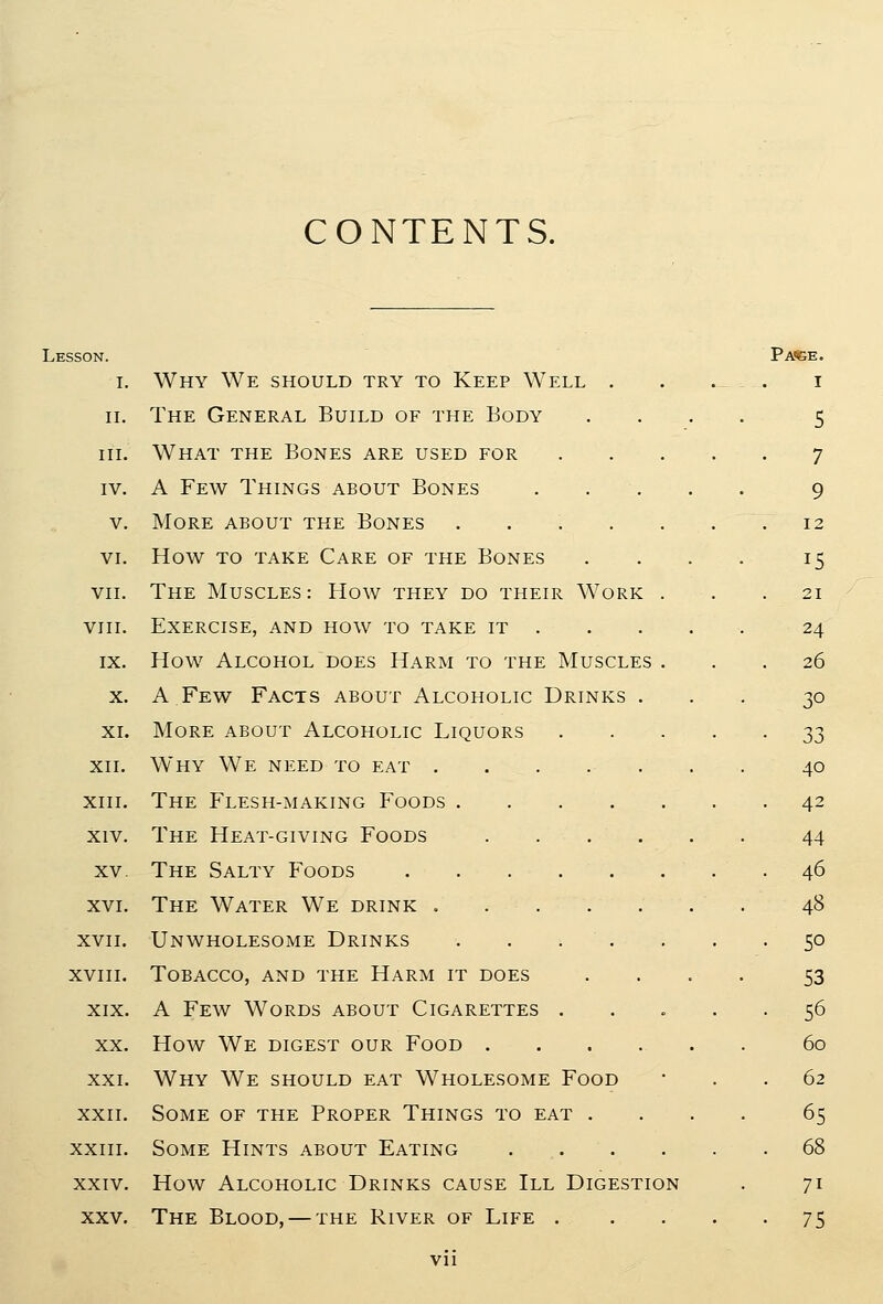 CONTENTS. Lesson. Pa<ige. I. Why We should try to Keep Well . . . . i 11. The General Build of the Body .... 5 iiL What the Bones are used for 7 IV. A Few Things about Bones 9 V. More about the Bones . . . . ... 12 VI. How TO take Care of the Bones . . . . 15 VII. The Muscles: How they do their Work ... 21 viii. Exercise, and how to take it 24 IX. How Alcohol does Harm to the Muscles ... 26 X. A.Few Facts about Alcoholic Drinks ... 30 XL More about Alcoholic Liquors 33 XII. Why We need to eat ....... 40 XIII. The Flesh-making Foods 42 xiv. The Heat-giving Foods 44 XV. The Salty Foods 46 xvi. The Water We drink ....... 48 XVII. Unwholesome Drinks . . . . . . -50 xviii. Tobacco, and the Harm it does .... 53 XIX. A Few Words about Cigarettes ..... 56 XX. How We digest our Food 60 XXI. Why We should eat Wholesome Food • . . 62 xxii. Some of the Proper Things to eat .... 65 XXIII. Some Hints about Eating 68 XXIV. How Alcoholic Drinks cause III Digestion . 71 XXV. The Blood, — the River of Life 75