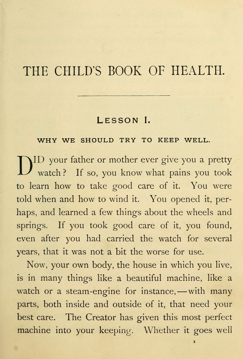 THE CHILD'S BOOK OF HEALTH. Lesson I. WHY WE SHOULD TRY TO KEEP WELL. DID your father or mother ever give you a pretty watch ? If so, you know what pains you took to learn how to take good care of it. You were told when and how to wind it. You opened it, per- haps, and learned a few things about the wheels and springs. If you took good care of it, you found, even after you had carried the watch for several years, that it was not a bit the worse for use. Now, your own body, the house in which you live, is in many things like a beautiful machine, like a watch or a steam-engine for instance,—with many parts, both inside and outside of it, that need your best care. The Creator has given this most perfect machine into your keeping. Whether it goes well