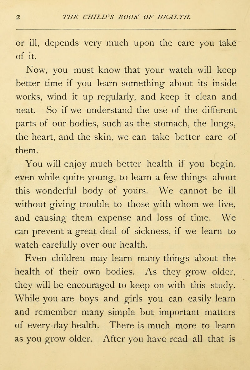 or 111, depends very much upon the care you take of it. Now, you must know that your watch will keep better time if you learn something about its inside works, wind it up regularly, and keep it clean and neat. So if we understand the use of the different parts of our bodies, such as the stomach, the lungs, the heart, and the skin, we can take better care of them. You will enjoy much better health if you begin, even while quite young, to learn a few things about this wonderful body of yours. We cannot be ill without giving trouble to those with whom we live, and causing them expense and loss of time. We can prevent a great deal of sickness, if we learn to watch carefully over our health. Even children may learn many things about the health of their own bodies. As they grow older, they will be encouraged to keep on with this study. While you are boys and girls you can easily learn and remember many simple but Important matters of every-day health. There Is much more to learn as you grow older. After you have read all that is