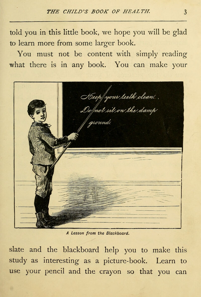 told you in this little book, we hope you will be glad to learn more from some larger book. You must not be content with simply reading what there is in any book. You can make your A Lesson from the Blackboard. slate and the blackboard help you to make this study as interesting as a picture-book. Learn to use your pencil and the crayon so that you can