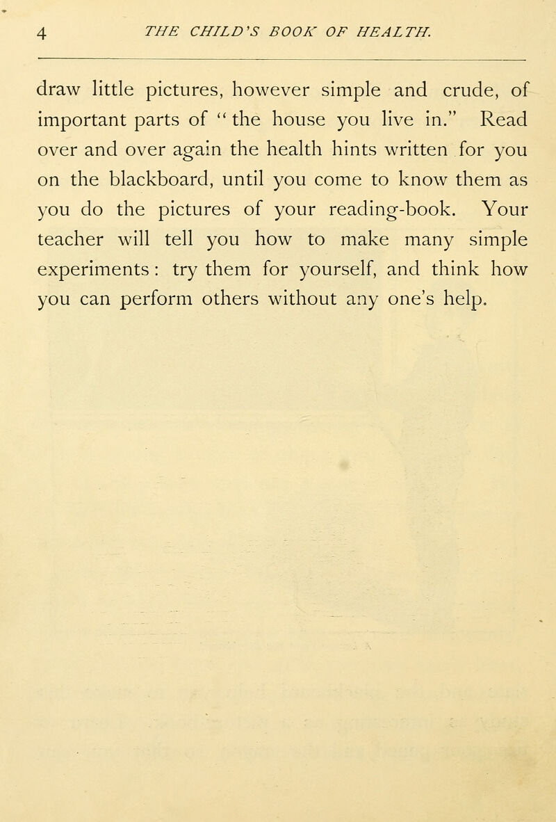 draw little pictures, however simple and crude, of important parts of '' the house you live in. Read over and over again the health hints written for you on the blackboard, until you come to know them as you do the pictures of your reading-book. Your teacher will tell you how to make many simple experiments: try them for yourself, and think how you can perform others without any one's help.
