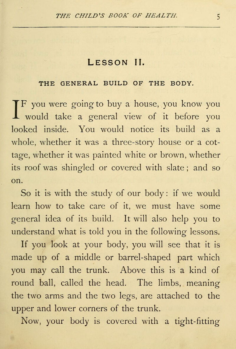 Lesson II. THE GENERAL BUILD OF THE BODY. IF you were going to buy a house, you know you would take a general view of it before you looked inside. You would notice its build as a whole, whether it was a three-story house or a cot- tage, whether it was painted white or brown, whether its roof was shingled or covered with slate ; and so on. So it is with the study of our body: if we would learn how to take care of it, we must have some general idea of its build. It will also help you to understand what is told you in the following lessons. If you look at your body, you will see that it is made up of a middle or barrel-shaped part which you may call the trunk. Above this is a kind of round ball, called the head. The limbs, meaning the two arms and the two legs, are attached to the upper and lower corners of the trunk. Now, your body is covered with a tight-fitting