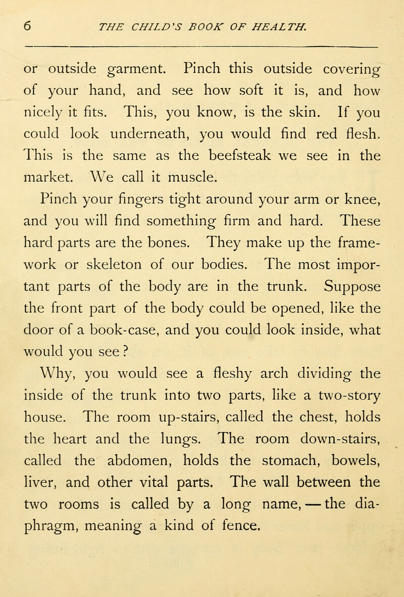 or outside garment. Pinch this outside covering of your hand, and see how soft it is, and how nicely It fits. This, you know, is the skin. If you could look underneath, you would find red flesh. This is the same as the beefsteak we see in the market. We call it muscle. Pinch your fingers tight around your arm or knee, and you will find something firm and hard. These hard parts are the bones. They make up the frame- work or skeleton of our bodies. The most impor- tant parts of the body are in the trunk. Suppose the front part of the body could be opened, like the door of a book-case, and you could look inside, what would you see ? Why, you would see a fleshy arch dividing the inside of the trunk into two parts, like a two-story house. The room up-stairs, called the chest, holds the heart and the lungs. The room down-stairs, called the abdomen, holds the stomach, bowels, liver, and other vital parts. The wall between the two rooms is called by a long name, — the dia- phragm, meaning a kind of fence.