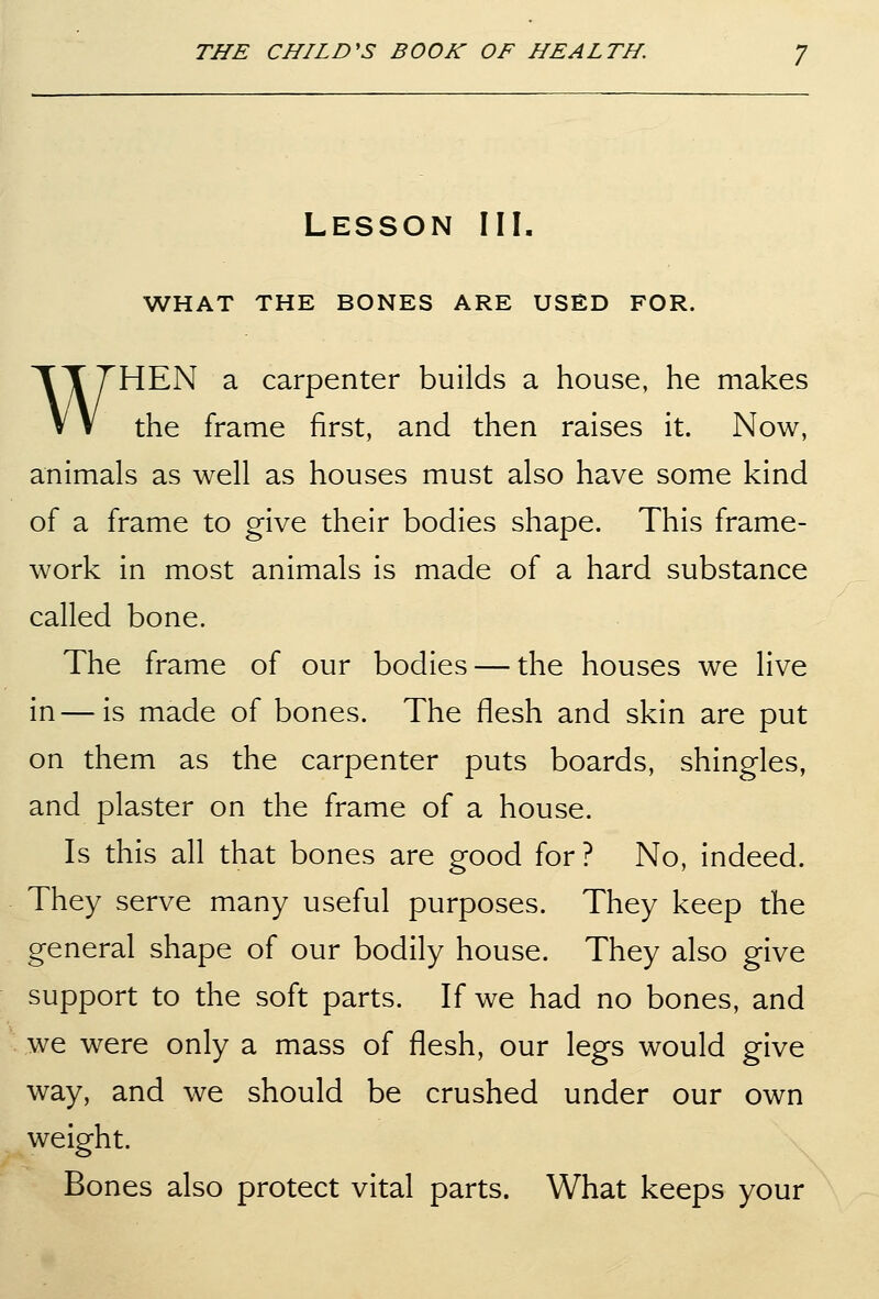 Lesson III. WHAT THE BONES ARE USED FOR. WHEN a carpenter builds a house, he makes the frame first, and then raises it. Now, animals as well as houses must also have some kind of a frame to give their bodies shape. This frame- work in most animals is made of a hard substance called bone. The frame of our bodies — the houses we live in—is made of bones. The flesh and skin are put on them as the carpenter puts boards, shingles, and plaster on the frame of a house. Is this all that bones are good for ? No, indeed. They serve many useful purposes. They keep the general shape of our bodily house. They also give support to the soft parts. If we had no bones, and we were only a mass of flesh, our legs would give way, and we should be crushed under our own weight. Bones also protect vital parts. What keeps your