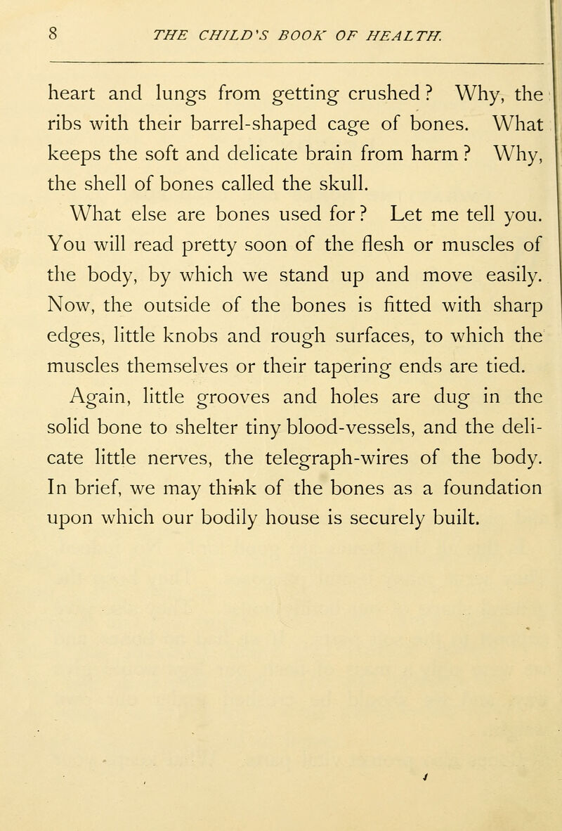 heart and lungs from getting crushed ? Why, the ribs with their barrel-shaped cage of bones. What keeps the soft and delicate brain from harm ? Why, the shell of bones called the skull. What else are bones used for ? Let me tell you. You will read pretty soon of the flesh or muscles of the body, by which we stand up and move easily. Now, the outside of the bones is fitted with sharp edges, little knobs and rough surfaces, to which the muscles themselves or their tapering ends are tied. Again, little grooves and holes are dug in the solid bone to shelter tiny blood-vessels, and the deli- cate little nerves, the telegraph-wires of the body. In brief, we may thifik of the bones as a foundation upon which our bodily house is securely built.