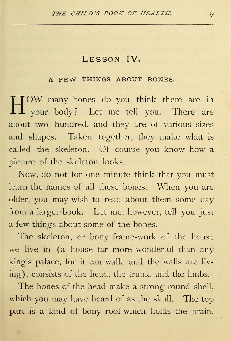 Lesson IV. A FEW THINGS ABOUT BONES. HOW many bones do you think there are in your body? Let me tell you. There are about two hundred, and they are of various sizes and shapes. Taken together, they make what is called the skeleton. Of course you know how a picture of the skeleton looks. Now, do not for one minute think that you must learn the names of all these bones. When you are older, you may wish to read about them some day from a larger book. Let me, however, tell you just a few things about some of the bones. The skeleton, or bony frame-work of the house we live in (a house far more wonderful than any king's palace, for it can walk, and the walls are liv- ing), consists of the head, the trunk, and the limbs. The bones of the head make a strong round shell, which you may have heard of as the skull. The top part is a kind of bony roof which holds the brain.