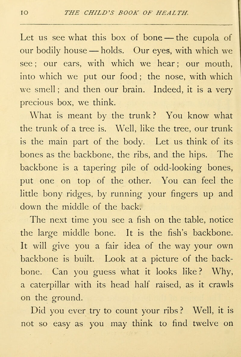 Let US see what this box of bone — the cupola of our bodily house — holds. Our eyes, with which we see; our ears, with which we hear; our mouth, into which we put our food; the nose, with which we smell; and then our brain. Indeed, it is a very precious box, we think. What is meant by the trunk ? You know what the trunk of a tree is. Well, like the tree, our trunk is the main part of the body. Let us think of its bones as the backbone, the ribs, and the hips. The backbone is a tapering pile of odd-looking bones, put one on top of the other. You can feel the little bony ridges, by running your fingers up and down the middle of the back. The next time you see a fish on the table, notice the large middle bone. It is the fish's backbone. It will give you a fair idea of the way your own backbone is built. Look at a picture of the back- bone. Can you guess what it looks like ? Why, a caterpillar with its head half raised, as it crawls on the ground. Did you ever try to count your ribs ? Well, it is not so easy as you may think to find twelve on