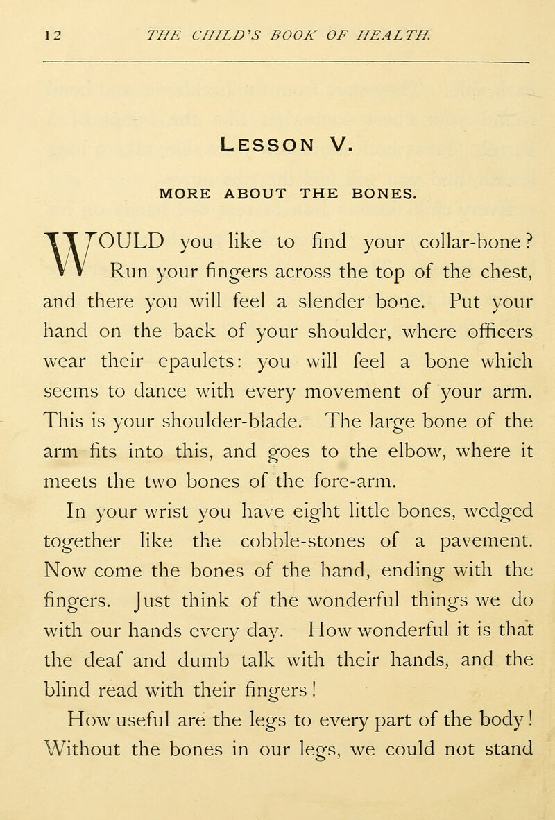 LESSON V. MORE ABOUT THE BONES. WOULD you like to find your collar-bone ? Run your fingers across the top of the chest, and there you will feel a slender bone. Put your hand on the back of your shoulder, where officers wear their epaulets: you will feel a bone which seems to dance with every movement of your arm. This is your shoulder-blade. The large bone of the arm fits into this, and goes to the elbow, where it meets the two bones of the fore-arm. In your wrist you have eight little bones, wedged together like the cobble-stones of a pavement. Now come the bones of the hand, ending with the fingers. Just think of the wonderful things we do with our hands every day. How wonderful it is that the deaf and dumb talk with their hands, and the blind read with their fingers ! How useful are the legs to every part of the body ! Without the bones in our legs, we could not stand