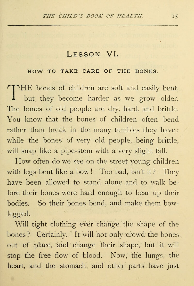 Lesson VI. HOW TO TAKE CARE OF THE BONES, THE bones of children are soft and easily bent, but they become harder as we grow older. The bones of old people are dry, hard, and brittle. You know that the bones of children often bend rather than break in the many tumbles they have; while the bones of very old people, being brittle, will snap like a pipe-stem with a very slight fall. How often do we see on the street young children with legs bent like a bow ! Too bad, isn't it ? They have been allowed to stand alone and to walk be- fore their bones were hard enough to bear up their bodies. So their bones bend, and make them bow- legged. Will tight clothing ever change the shape of the bones? Certainly. It will not only crowd the bones out of place, and change their shape, but it will stop the free flow of blood. Now, the lungs, the heart, and the stomach, and other parts have just
