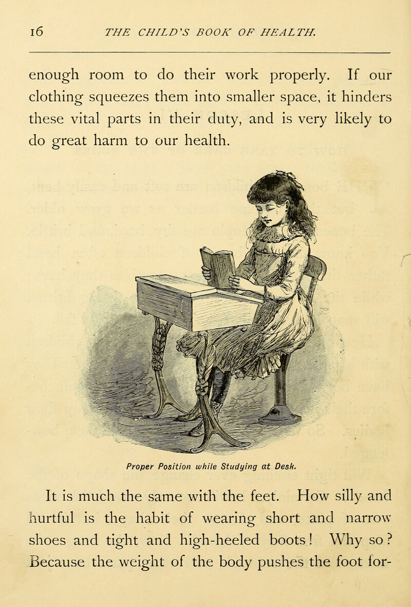 enough room to do their work properly. If our clothing squeezes them into smaller space, it hinders these vital parts in their duty, and is very likely to do great harm to our health. Proper Position while Studying at Des/i, It is much the same with the feet. How silly and hurtful is the habit of wearing short and narrow shoes and tight and high-heeled boots! Why so ? Because the weight of the body pushes the foot for-