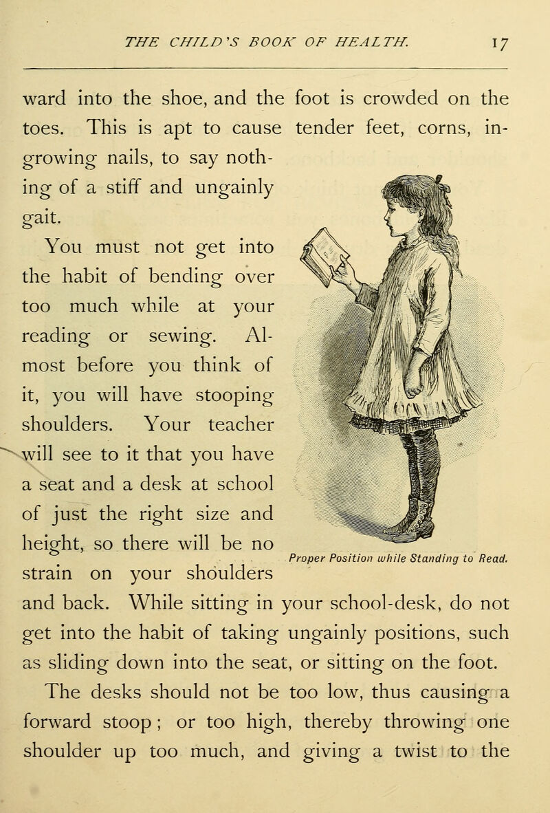 ward into the shoe, and the foot is crowded on the toes. This is apt to cause tender feet, corns, in- growing nails, to say noth- ing of a stiff and ungainly gait. You must not get into the habit of bending over too much while at your reading or sewing. Al- most before you think of it, you will have stooping shoulders. Your teacher will see to it that you have a seat and a desk at school of just the right size and height, so there will be no strain on your shoulders and back. While sitting in your school-desk, do not get into the habit of taking ungainly positions, such as sliding down into the seat, or sitting on the foot. The desks should not be too low, thus causing a forward stoop ; or too high, thereby throwing one shoulder up too much, and giving a twist to the Proper Position while Standing to Read.
