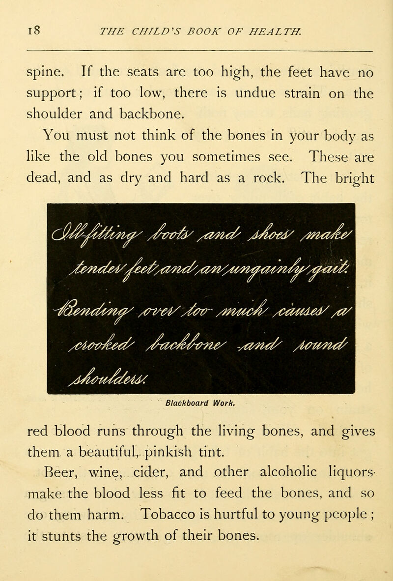 Spine. If the seats are too high, the feet have no support; if too low, there is undue strain on the shoulder and backbone. You must not think of the bones in your body as like the old bones you sometimes see. These are dead, and as dry and hard as a rock. The bright ^^'^^/^m^ /Vt^t^ /O^i^ yM^^ed/ /m^ad^ %{m^aMdy: Blackboard Work. red blood runs through the living bones, and gives them a beautiful, pinkish tint. Beer, wine, cider, and other alcoholic liquors- make the blood less fit to feed the bones, and so do them harm. Tobacco is hurtful to young people ; it stunts the growth of their bones.