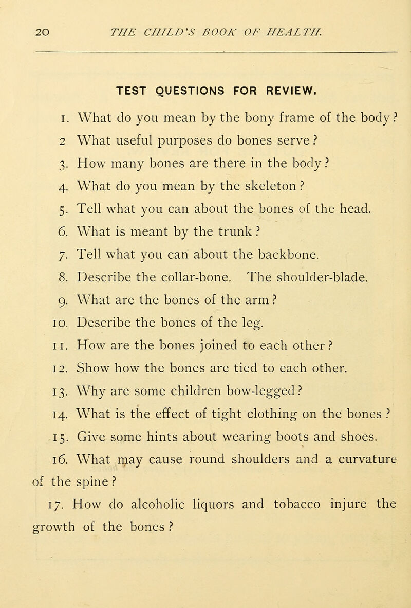TEST QUESTIONS FOR REVIEW. I. What do you mean by the bony frame of the body ? 2 What useful purposes do bones serve ? 3. How many bones are there in the body ? 4. What do you mean by the skeleton ? 5. Tell what you can about the bones of the head. 6. What is meant by the trunk ? 7. Tell what you can about the backbone. 8. Describe the collar-bone. The shoulder-blade. 9. What are the bones of the arm ? 10. Describe the bones of the leg. 11. How are the bones joined to each other.? 12. Show how the bones are tied to each other. 13. Why are some children bow-legged.? 14. What is the effect of tight clothing on the bones } 15. Give some hints about wearing boots and shoes. 16. What rnay cause round shoulders and a curvature of the spine .'' 17. How do alcoholic liquors and tobacco injure the growth of the bones }