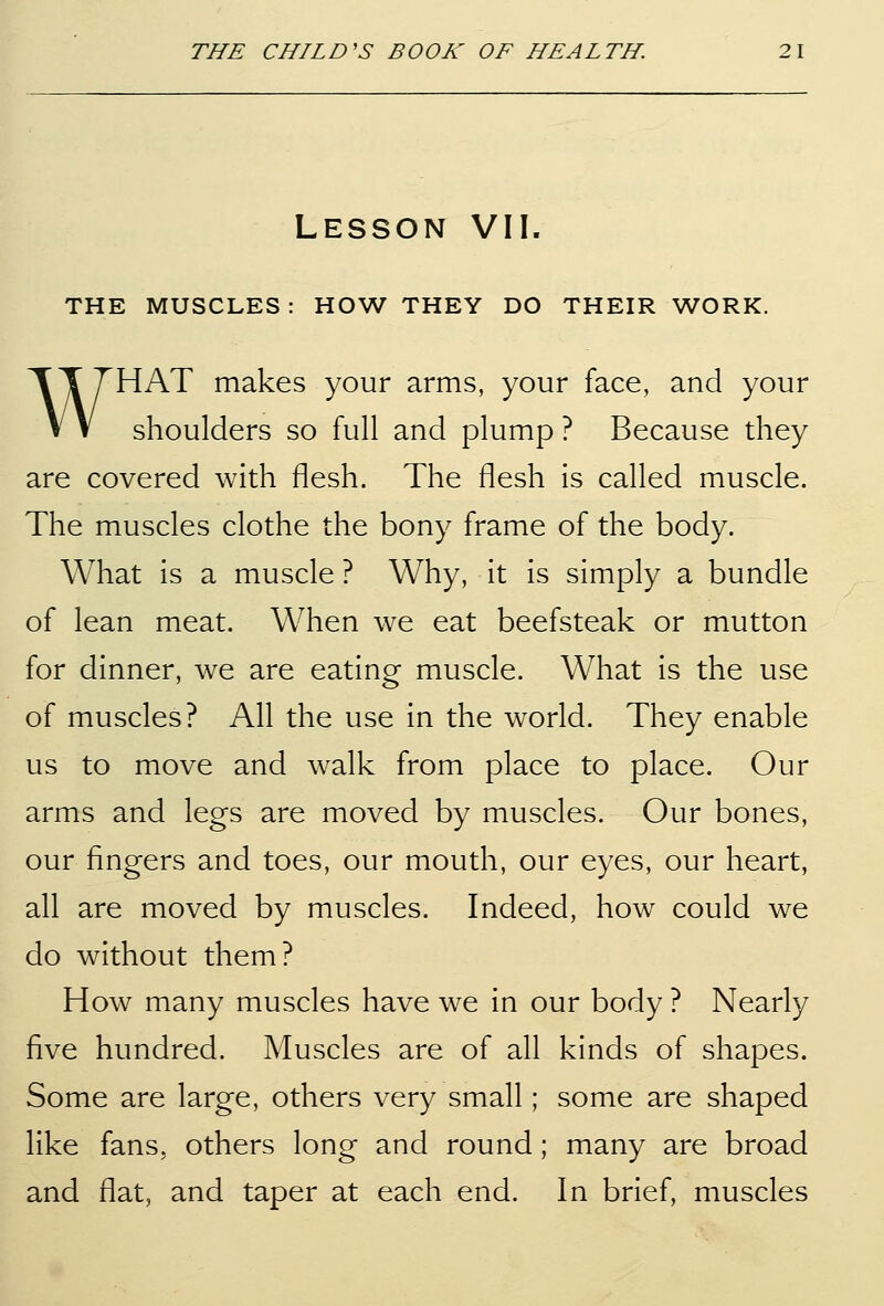 Lesson VII. THE MUSCLES: HOW THEY DO THEIR WORK. WHAT makes your arms, your face, and your shoulders so full and plump ? Because they are covered with flesh. The flesh is called muscle. The muscles clothe the bony frame of the body. What is a muscle ? Why, it is simply a bundle of lean meat. When we eat beefsteak or mutton for dinner, we are eating muscle. What is the use of muscles? All the use in the world. They enable us to move and walk from place to place. Our arms and legs are moved by muscles. Our bones, our fingers and toes, our mouth, our eyes, our heart, all are moved by muscles. Indeed, how could we do without them? How many muscles have we in our body ? Nearly five hundred. Muscles are of all kinds of shapes. Some are large, others very small; some are shaped like fans, others long and round; many are broad and flat, and taper at each end. In brief, muscles