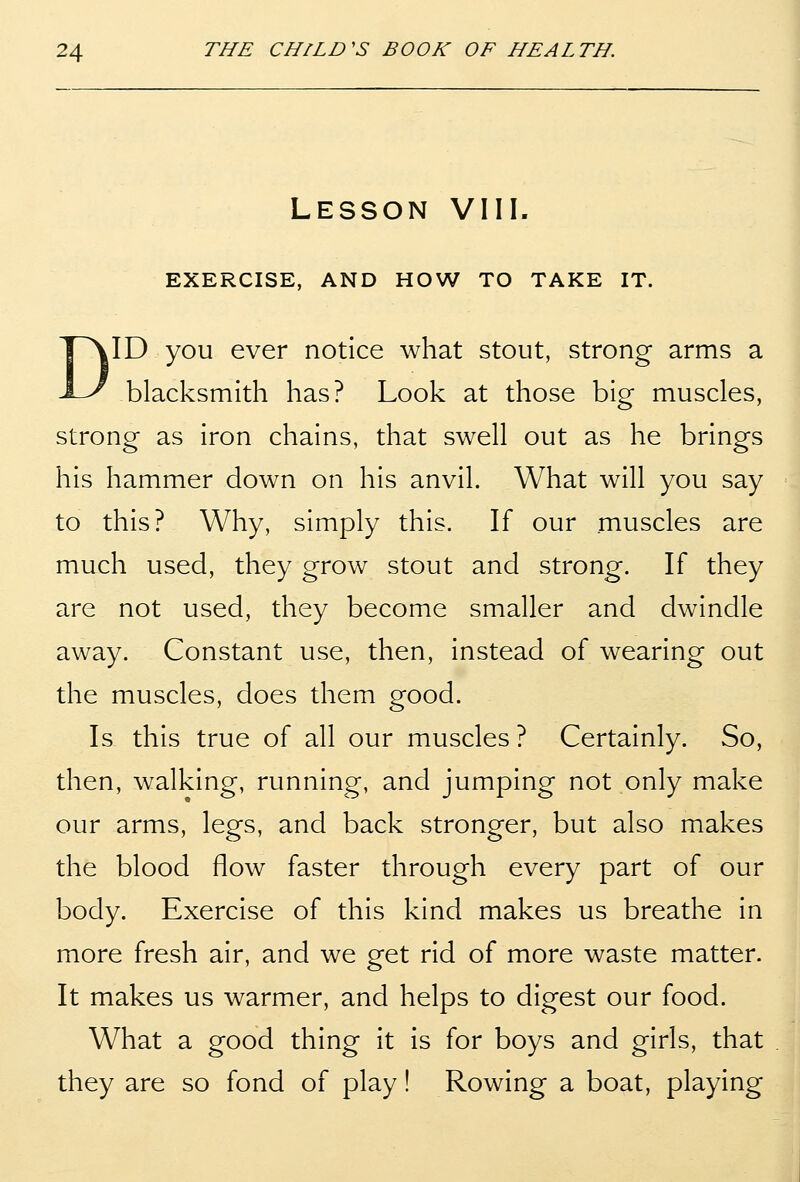 Lesson VIII. EXERCISE, AND HOW TO TAKE IT. DID you ever notice what stout, strong arms a blacksmith has? Look at those big muscles, strong as iron chains, that swell out as he brings his hammer down on his anvil. What will you say to this? Why, simply this. If our muscles are much used, they grow stout and strong. If they are not used, they become smaller and dwindle away. Constant use, then, instead of wearing out the muscles, does them good. Is this true of all our muscles ? Certainly. So, then, walking, running, and jumping not only make our arms, legs, and back stronger, but also makes the blood flow faster through every part of our body. Exercise of this kind makes us breathe in more fresh air, and we get rid of more waste matter. It makes us warmer, and helps to digest our food. What a good thing it is for boys and girls, that they are so fond of play! Rowing a boat, playing