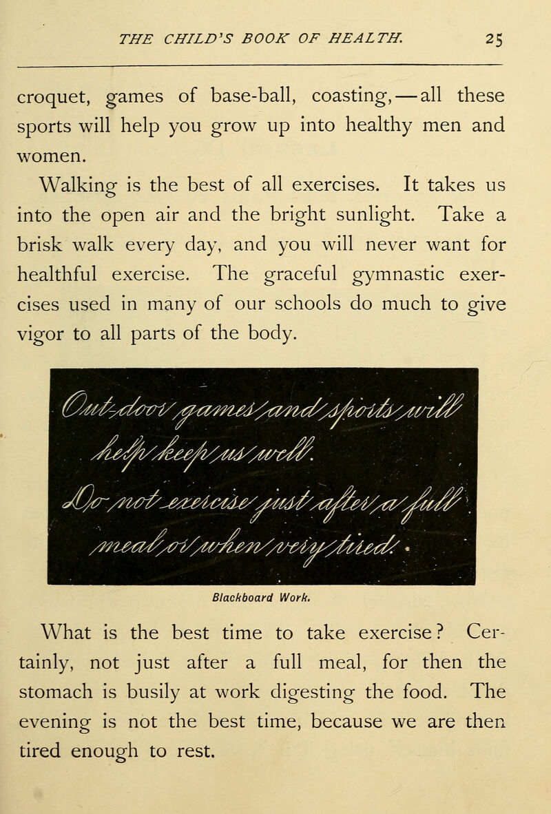croquet, games of base-ball, coasting, — all these sports will help you grow up into healthy men and women. Walking is the best of all exercises. It takes us into the open air and the bright sunlight. Take a brisk walk every day, and you will never want for healthful exercise. The graceful gymnastic exer- cises used in many of our schools do much to give vigor to all parts of the body. Blackboard Work. What is the best time to take exercise ? Cer- tainly, not just after a full meal, for then the stomach is busily at work digesting the food. The evening is not the best time, because we are then tired enough to rest.