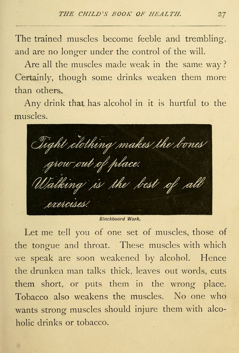 The trained muscles become feeble and trembling, and are no longer under the control of the will. Are all the muscles made weak in the same way ? Certainly, though some drinks weaken them more than others. Any drink that has alcohol in it is hurtful to the muscles. Blackboard Work. Let me tell you of one set of muscles, those of the tongue and throat. These muscles with which we speak are soon weakened by alcohol. Hence the drunken man talks thick, leaves out words, cuts them short, or puts them in the wrong place. Tobacco also weakens the muscles. No one who wants strong muscles should injure them with alco- holic drinks or tobacco.
