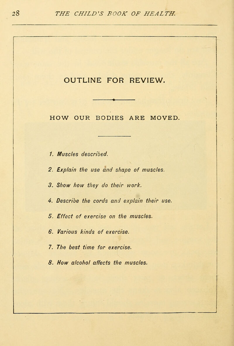 OUTLINE FOR REVIEW. . 1 HOW OUR BODIES ARE MOVED. /. Muscles described. 2. Explain the use and shape of muscles. 5. Show how they do their work. 4. Describe the cords and explain their use. 5. Effect of exercise on the muscles. 6. Various kinds of exercise. 7. The best time for exercise. 8. How alcohol affects the muscles.