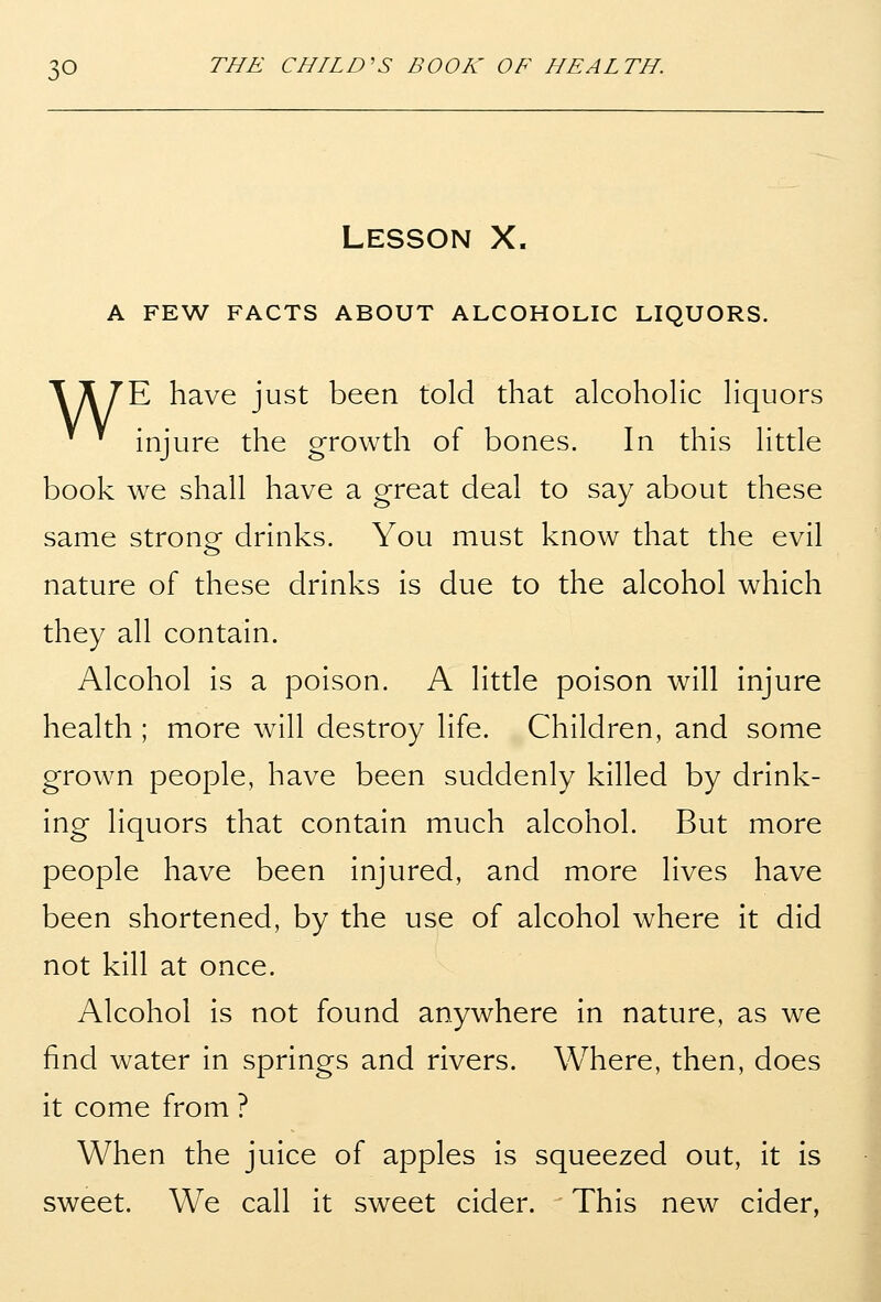 Lesson X. A FEW FACTS ABOUT ALCOHOLIC LIQUORS. \ A 7'E have just been told that alcohoHc Hquors injure the growth of bones. In this Httle book we shall have a great deal to say about these same strone drinks. You must know that the evil nature of these drinks is due to the alcohol which they all contain. Alcohol is a poison. A little poison will injure health ; more will destroy life. Children, and some grown people, have been suddenly killed by drink- ing liquors that contain much alcohol. But more people have been injured, and more lives have been shortened, by the use of alcohol where it did not kill at once. Alcohol is not found anywhere in nature, as we find water in springs and rivers. Where, then, does it come from ? When the juice of apples is squeezed out, it is sweet. We call it sweet cider. This new cider.