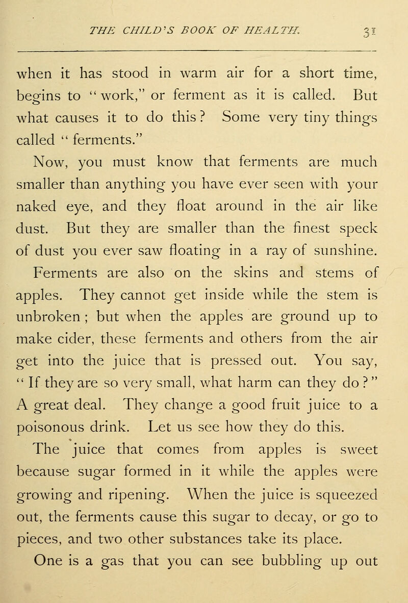 when it has stood in warm air for a short time, beo-ins to work, or ferment as it is called. But what causes it to do this ? Some very tiny things called ferments. Now, you must know that ferments are much smaller than anything you have ever seen with your naked eye, and they float around in the air like dust. But they are smaller than the finest speck of dust you ever saw floating in a ray of sunshine. Ferments are also on the skins and stems of apples. They cannot get inside while the stem is unbroken ; but when the apples are ground up to make cider, these ferments and others from the air get into the juice that is pressed out. You say, If they are so very small, what harm can they do ? A great deal. They change a good fruit juice to a poisonous drink. Let us see how they do this. The juice that comes from apples is sweet because sugar formed in it while the apples were growing and ripening. When the juice is squeezed out, the ferments cause this sugar to decay, or go to pieces, and two other substances take its place. One is a gas that you can see bubbling up out