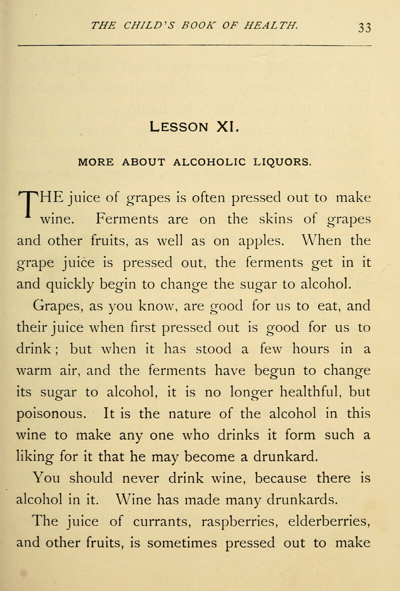 LESSON XI. MORE ABOUT ALCOHOLIC LIQUORS. nPHE juice of grapes is often pressed out to make wine. Ferments are on the skins of grapes and other fruits, as well as on apples. When the grape juice is pressed out, the ferments get in it and quickly begin to change the sugar to alcohol. Grapes, as you know, are good for us to eat, and their juice when first pressed out is good for us to drink; but when it has stood a few hours in a warm air, and the ferments have begun to change its sugar to alcohol, it is no longer healthful, but poisonous. It is the nature of the alcohol in this wine to make any one who drinks it form such a liking for it that he may become a drunkard. You should never drink wine, because there is alcohol in it. Wine has made many drunkards. The juice of currants, raspberries, elderberries, and other fruits, is sometimes pressed out to make