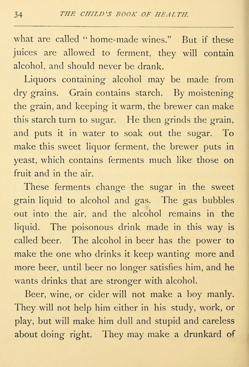 what are called home-made wines. But if these juices are allowed to ferment, they will contain alcohol, and should never be drank. Liquors containing alcohol may be made from dry grains. Grain contains starch. By moistening the grain, and keeping it warm, the brewer can make this starch turn to sugar. He then grinds the grain, and puts it in water to soak out the sugar. To make this sweet liquor ferment, the brewer puts in yeast, which contains ferments much like those on fruit and in the air. These ferments change the sugar in the sweet grain liquid to alcohol and gas. The gas bubbles out into the air, and the alcohol remains in the liquid. The poisonous drink made in this way is called beer. The alcohol in beer has the power to make the one who drinks it keep wanting more and more beer, until beer no longer satisfies him, and he wants drinks that are stronger with alcohol. Beer, wine, or cider will not make a boy manly. They will not help him either in his study, work, or play, but will make him dull and stupid and careless about doing right. They may make a drunkard of