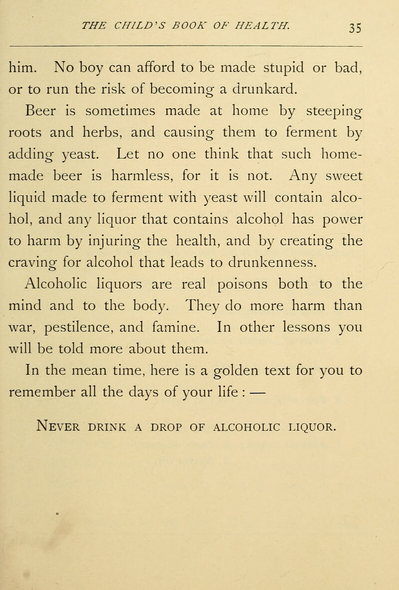 him. No boy can afford to be made stupid or bad, or to run the risk of becoming a drunkard. Beer is sometimes made at home by steeping roots and herbs, and causing them to ferment by adding yeast. Let no one think that such home- made beer is harmless, for it is not. Any sweet hquid made to ferment with yeast will contain alco- hol, and any liquor that contains alcohol has power to harm by injuring the health, and by creating the craving for alcohol that leads to drunkenness. Alcoholic liquors are real poisons both to the mind and to the body. They do more harm than war, pestilence, and famine. In other lessons you will be told more about them. In the mean time, here is a golden text for you to remember all the days of your life : — Never drink a drop of alcoholic liquor.