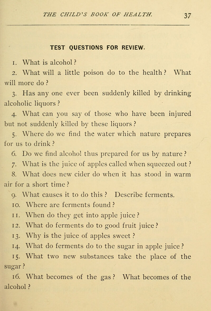 TEST QUESTIONS FOR REVIEW. 1. What is alcohol ? 2. What will a little poison do to the health ? What will more do ? 3. Has any one ever been suddenly killed by drinking alcoholic liquors ? 4. What can you say of those who have been injured but not suddenly killed by these liquors ? 5. Where do we find the water which nature prepares for us to drink ? 6. Do we find alcohol thus prepared for us by nature ? 7. What is the juice of apples called when squeezed out ? 8. What does new cider do when it has stood in warm air for a short time ? 9. What causes it to do this ? Describe ferments. 10. Where are ferments found ? 11. When do they get into apple juice ? 12. What do ferments do to good fruit juice ? 13. Why is the juice of apples sweet ? 14. What do ferments do to the sugar in apple juice ? 15. What two new substances take the place of the sugar ? 16. What becomes of the gas? What becomes of the alcohol ?