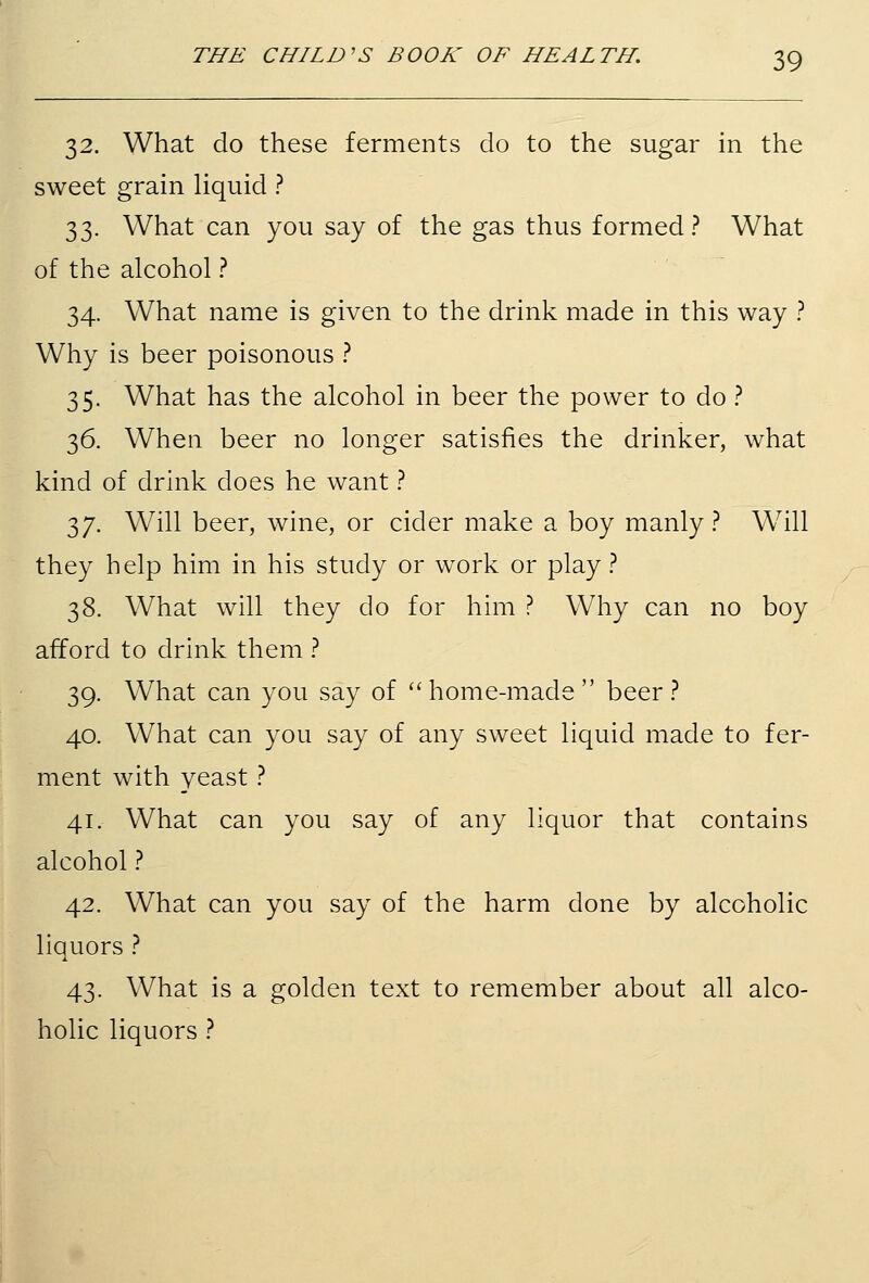 32. What do these ferments do to the sugar in the sweet grain liquid ? 33. What can you say of the gas thus formed? What of the alcohol ? 34. What name is given to the drink made in this way ? Why is beer poisonous ? 35. What has the alcohol in beer the power to do ? 36. When beer no longer satisfies the drinker, what kind of drink does he want ? 37. Will beer, wine, or cider make a boy manly? Will they help him in his study or work or play ? 38. What will they do for him ? Why can no boy afford to drink them ? 39. What can you say of ''home-made beer? 40. What can you say of any sweet liquid made to fer- ment with yeast ? 41. What can you say of any liquor that contains alcohol ? 42. What can you say of the harm done by alcoholic liquors ? 43. What is a golden text to remember about all alco- holic liquors ?