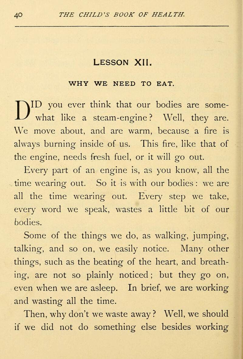 LESSON XII. WHY WE NEED TO EAT. DID you ever think that our bodies are some- what Hke a steam-engine ? Well, they are. We move about, and are warm, because a fire is always burning inside of us. This fire, like that of the engine, needs fresh fuel, or it will go out. Every part of an engine is, as you know, all the time wearing out. So it is with our bodies : we are all the time wearing out. Every step we take, every word we speak, wastes a little bit of our bodies. Some of the things we do, as walking, jumping, talking, and so on, we easily notice. Many other things, such as the beating of the heart, and breath- ing, are not so plainly noticed; but they go on, even when we are asleep. In brief, we are working and wasting all the time. Then, why don't we waste away ? Well, we should if we did not do something else besides working