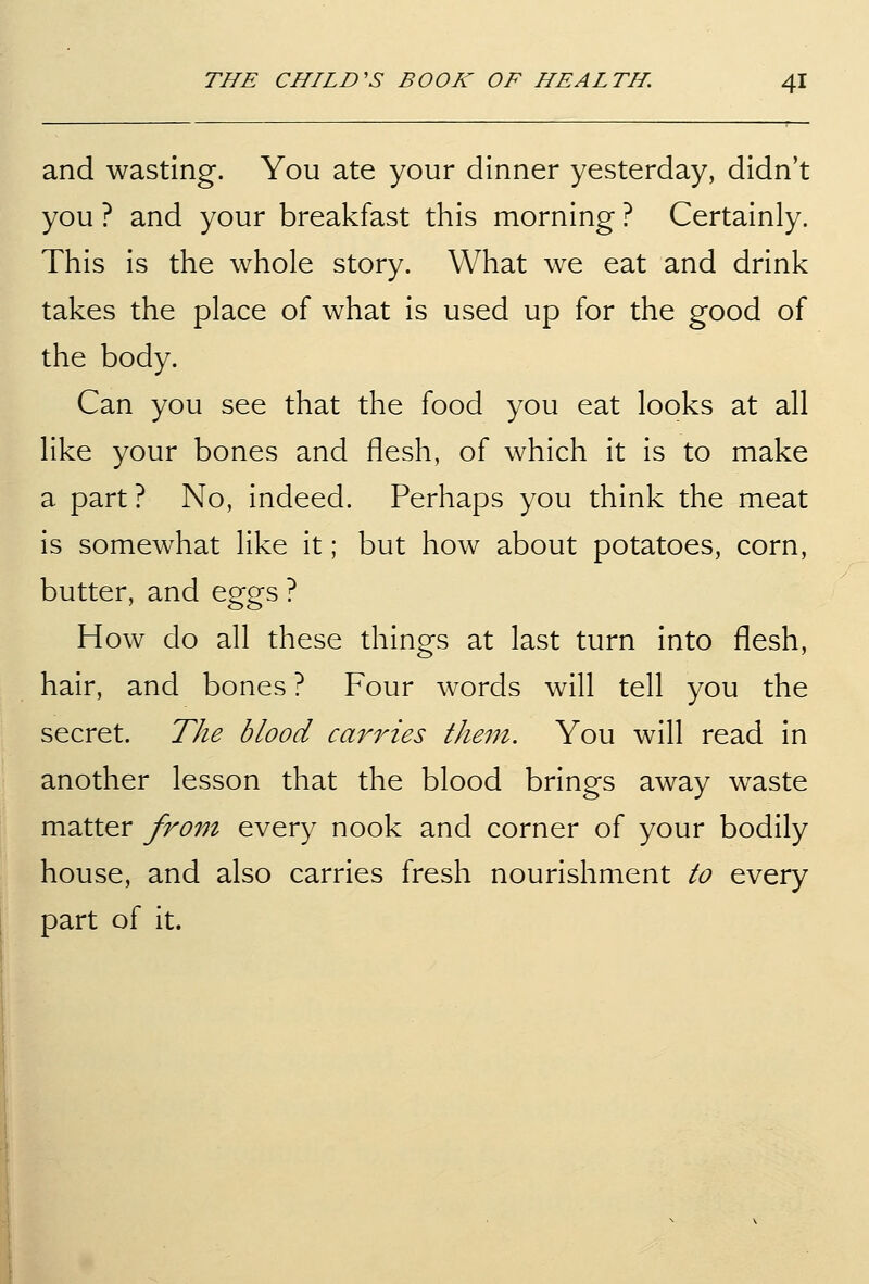 and wasting. You ate your dinner yesterday, didn't you ? and your breakfast this morning ? Certainly. This is the whole story. What we eat and drink takes the place of what is used up for the good of the body. Can you see that the food you eat looks at all like your bones and flesh, of which it is to make a part ? No, indeed. Perhaps you think the meat is somewhat like it; but how about potatoes, corn, butter, and eggs ? How do all these things at last turn into flesh, hair, and bones ? Four words will tell you the secret. The blood cariHes them. You will read in another lesson that the blood brings away w^aste matter from every nook and corner of your bodily house, and also carries fresh nourishment to every part of it.