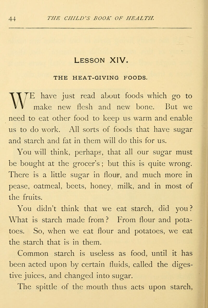 Lesson XIV. THE HEAT-GIVING FOODS. WE have just read about foods which go to make new flesh and new bone. But we need to eat other food to keep us warm and enable us to do work. All sorts of foods that have sugar and starch and fat in them will do this for us. You will think, perhaps, that all our sugar must be bought at the grocer's ; but this is quite wrong. There is a little sugar in flour, and much more in pease, oatmeal, beets, honey, milk, and in most of the fruits. You didn't think that we eat starch, did you ? What is starch made from ? From flour and pota- toes. So, when we eat flour and potatoes, we eat the starch that is in them. Common starch is useless as food, until it has been acted upon by certain fluids, called the diges- tive juices, and changed into sugar. The spittle of the mouth thus acts upon starch,