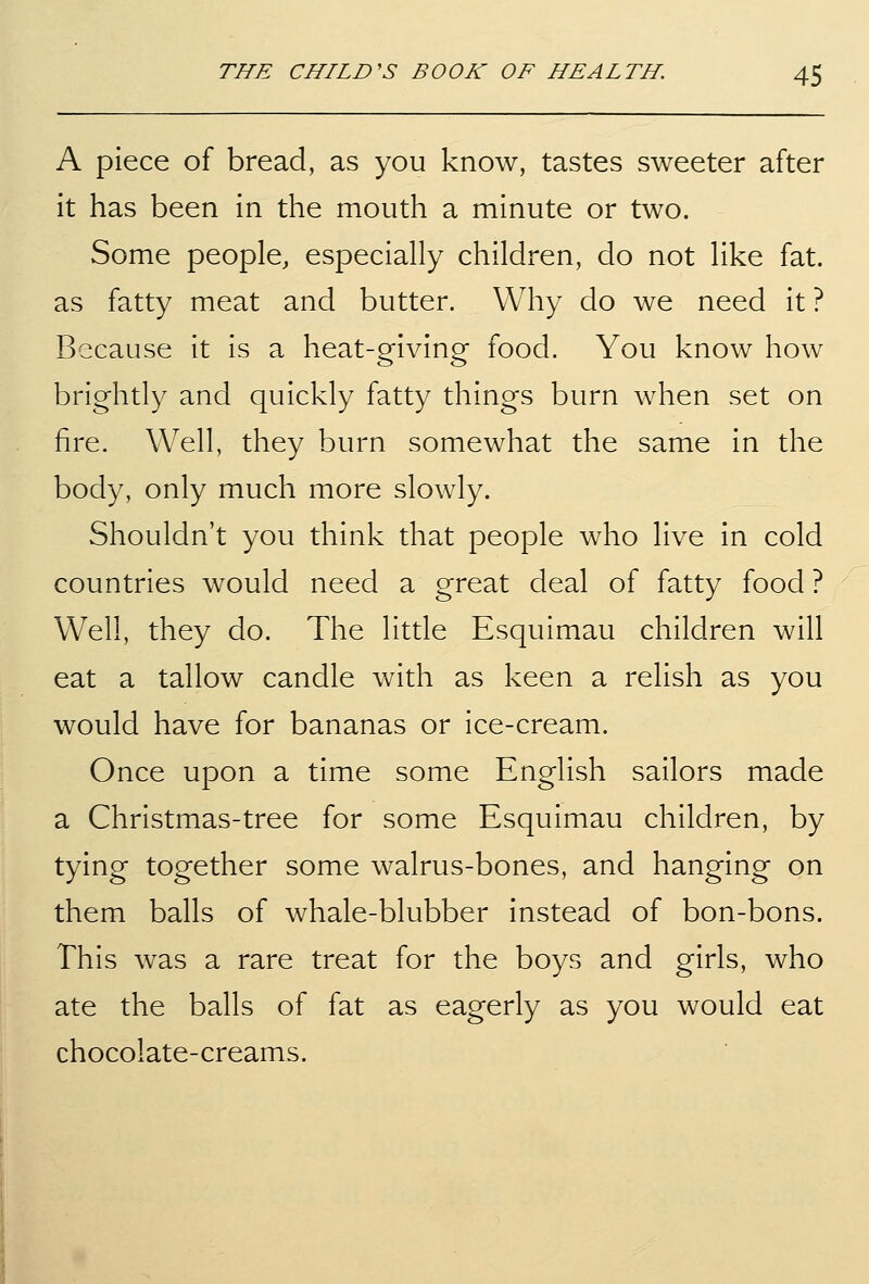 A piece of bread, as you know, tastes sweeter after it has been in the mouth a minute or two. Some people, especially children, do not like fat. as fatty meat and butter. Why do we need it ? Because it is a heat-giving food. You know how brightly and quickly fatty things burn when set on fire. Well, they burn somewhat the same in the body, only much more slowly. Shouldn't you think that people who live in cold countries would need a great deal of fatty food ? Well, they do. The little Esquimau children will eat a tallow candle with as keen a relish as you would have for bananas or ice-cream. Once upon a time some English sailors made a Christmas-tree for some Esquimau children, by tying together some walrus-bones, and hanging on them balls of whale-blubber instead of bon-bons. This was a rare treat for the boys and girls, who ate the balls of fat as eagerly as you would eat chocolate-creams.