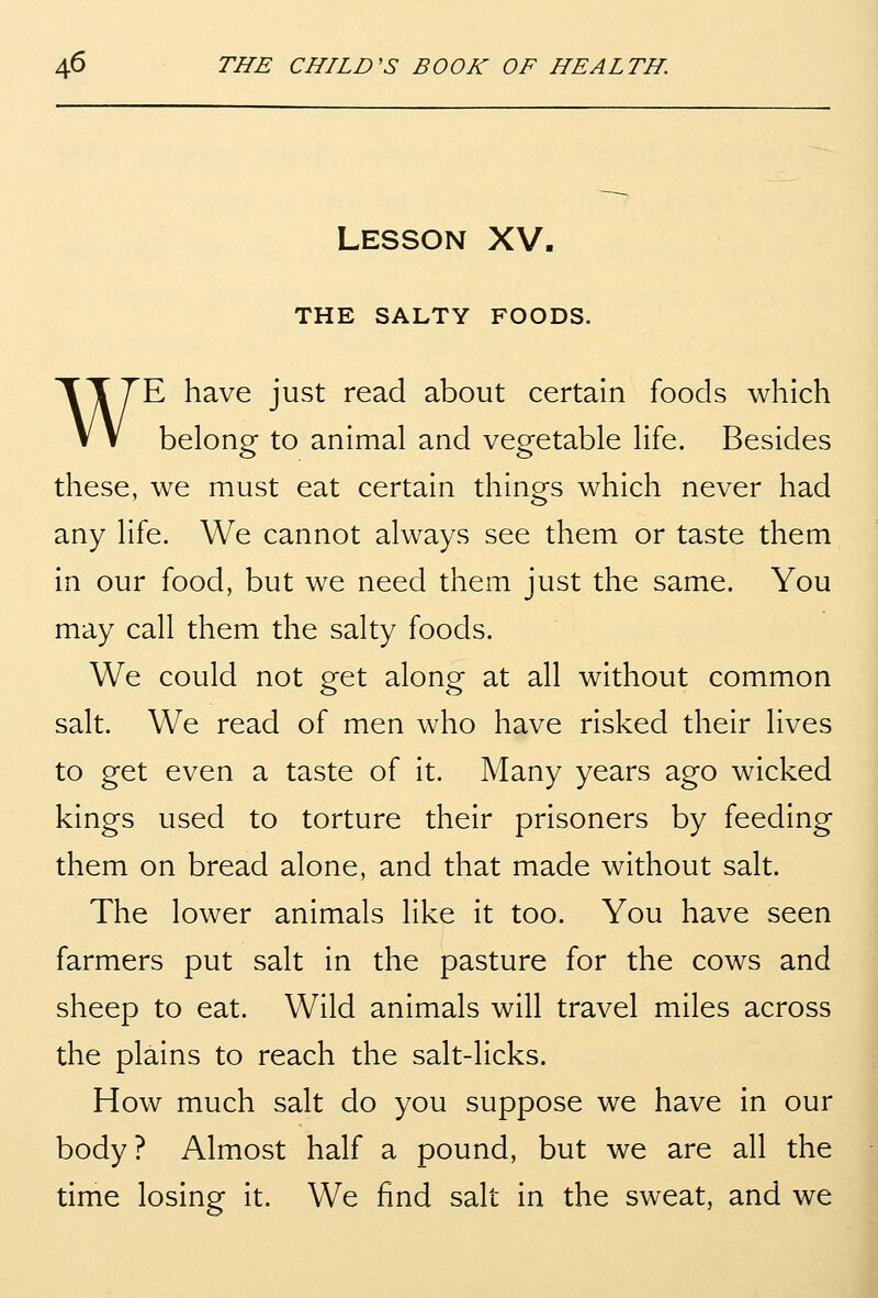 Lesson XV. THE SALTY FOODS. WE have just read about certain foods which belong to animal and vegetable life. Besides these, we must eat certain things which never had any life. We cannot always see them or taste them in our food, but we need them just the same. You may call them the salty foods. We could not get along at all without common salt. We read of men who have risked their lives to get even a taste of it. Many years ago wicked kings used to torture their prisoners by feeding them on bread alone, and that made without salt. The lower animals like it too. You have seen farmers put salt in the pasture for the cows and sheep to eat. Wild animals will travel miles across the plains to reach the salt-licks. How much salt do you suppose we have in our body? Almost half a pound, but we are all the time losing it. We find salt in the sweat, and we