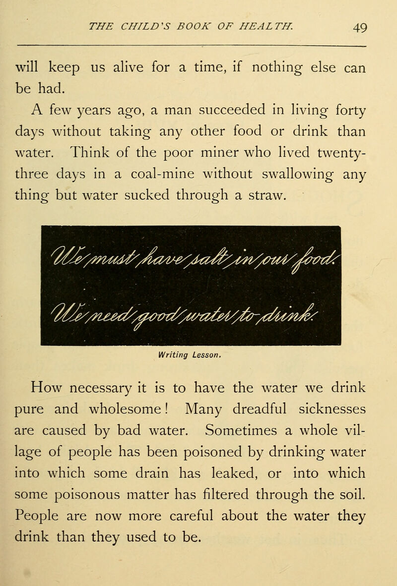 will keep us alive for a time, if nothing else can be had. A few years ago, a man succeeded in living forty days without taking any other food or drink than water. Think of the poor miner who lived twenty- three days in a coal-mine without swallowing any thing but water sucked through a straw. Writing Lesson. How necessary it is to have the water we drink pure and wholesome! Many dreadful sicknesses are caused by bad water. Sometimes a whole vil- lage of people has been poisoned by drinking water into which some drain has leaked, or into which some poisonous matter has filtered through the soil. People are now more careful about the water they drink than they used to be.