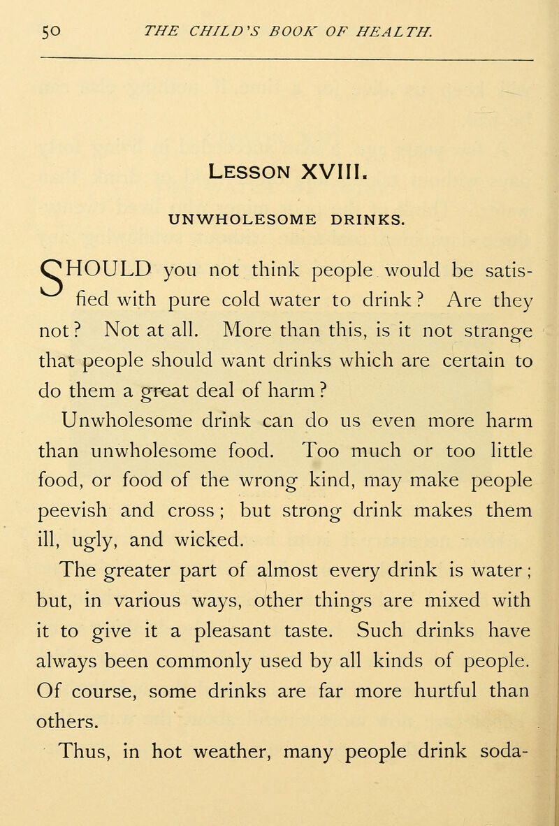 LESSON XVIII. UNWHOLESOME DRINKS. OHOULD you not think people would be satis- fied with pure cold water to drink ? Are they not ? Not at all. More than this, is it not strange that people should want drinks which are certain to do them a great deal of harm ? Unwholesome drink can do us even more harm than unwholesome food. Too much or too little food, or food of the wrong kind, may make people peevish and cross ; but strong drink makes them ill, ugly, and wicked. The greater part of almost every drink is water ; but, in various ways, other things are mixed with it to give it a pleasant taste. Such drinks have always been commonly used by all kinds of people. Of course, some drinks are far more hurtful than others. Thus, in hot weather, many people drink soda-