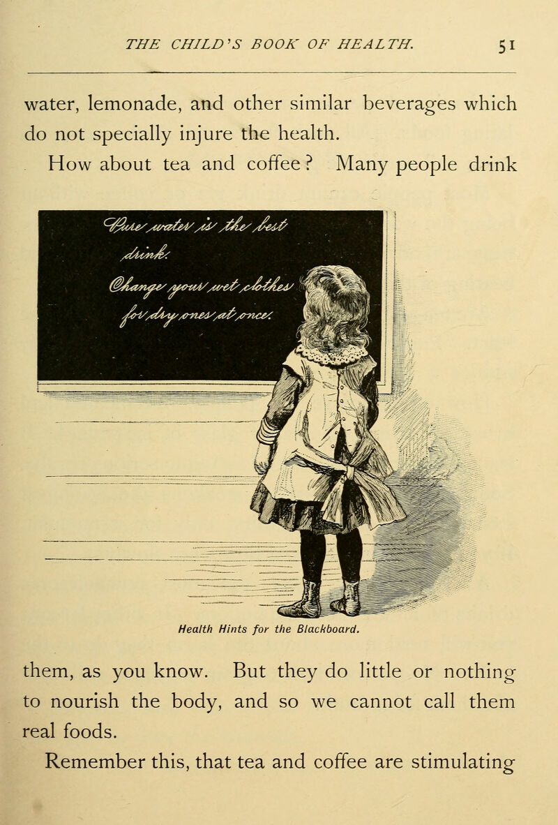 water, lemonade, and other similar beverages which do not specially injure the health. How about tea and coffee ? Many people drink Health Hints for the Blackboard. them, as you know. But they do little or nothing to nourish the body, and so we cannot call them real foods. Remember this, that tea and coffee are stimulating