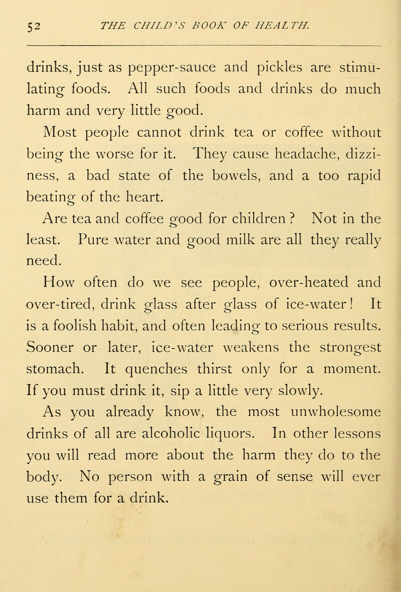 drinks, just as pepper-sauce and pickles are stimu- lating foods. All such foods and drinks do much harm and very little good. Most people cannot drink tea or coffee without being the worse for it. They cause headache, dizzi- ness, a bad state of the bowels, and a too rapid beating of the heart. Are tea and coffee good for children ? Not in the least. Pure water and good milk are all they really need. How often do we see people, over-heated and over-tired, drink glass after glass of ice-water! It is a foolish habit, and often leading to serious results. Sooner or later, ice-water weakens the strongest stomach. It quenches thirst only for a moment. If you must drink it, sip a little very slowly. As you already know, the most unwholesome drinks of all are alcoholic liquors. In other lessons you will read more about the harm they do to the body. No person with a grain of sense will ever use them for a drink.