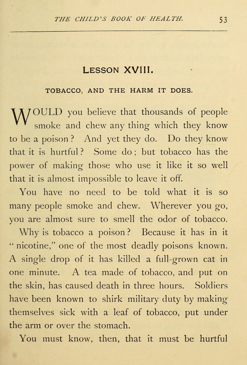 LESSON XVIII. TOBACCO, AND THE HARM IT DOES. A A 70ULD you believe that thousands of people ^ smoke and chew any thing which they know to be a poison ? And yet they do. Do they know that it is hurtful ? Some do ; but tobacco has the power of making those who use it like it so well that it is almost impossible to leave it off. You have no need to be told what it is so many people smoke and chew. Wherever you go, you are almost sure to smell the odor of tobacco. Why is tobacco a poison ? Because it has in it nicotine, one of the most deadly poisons known. A single drop of it has killed a full-grown cat in one minute. A tea made of tobacco, and put on the skin, has caused death in three hours. Soldiers have been known to shirk military duty by making themselves sick with a leaf of tobacco, put under the arm or over the stomach. You must know, then, that it must be hurtful