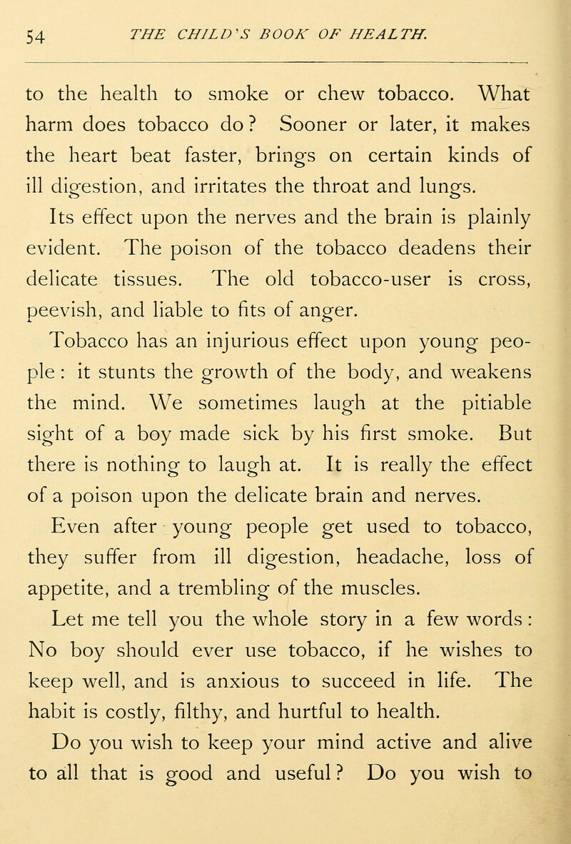 to the health to smoke or chew tobacco. What harm does tobacco do ? Sooner or later, it makes the heart beat faster, brings on certain kinds of ill digestion, and irritates the throat and lungs. Its effect upon the nerves and the brain is plainly evident. The poison of the tobacco deadens their delicate tissues. The old tobacco-user is cross, peevish, and liable to fits of anger. Tobacco has an injurious effect upon young peo- ple : it stunts the growth of the body, and weakens the mind. We sometimes laugh at the pitiable sight of a boy made sick by his first smoke. But there is nothing to laugh at. It is really the effect of a poison upon the delicate brain and nerves. Even after young people get used to tobacco, they suffer from ill digestion, headache, loss of appetite, and a trembling of the muscles. Let me tell you the whole story in a few words : No boy should ever use tobacco, if he wishes to keep well, and is anxious to succeed in life. The habit is costly, filthy, and hurtful to health. Do you wish to keep your mind active and alive to all that is good and useful ? Do you wish to