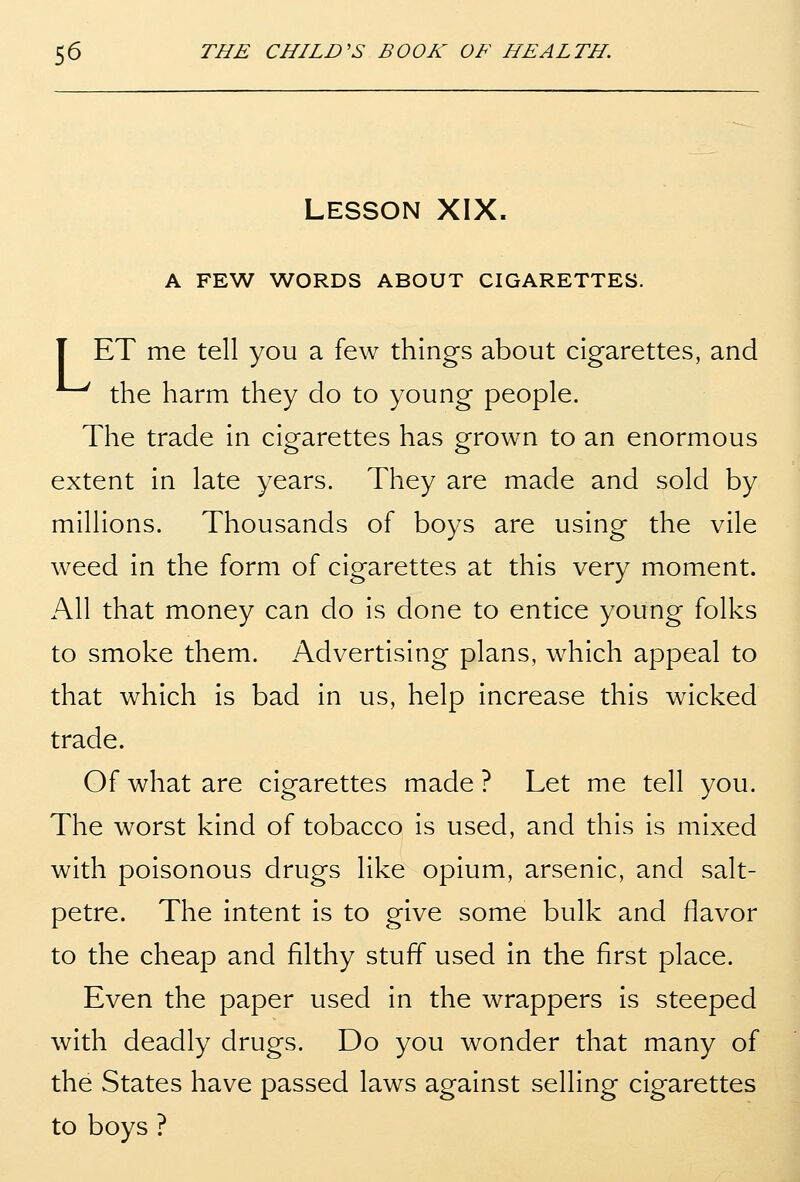 LESSON XIX. A FEW WORDS ABOUT CIGARETTES. T ET me tell you a few things about cigarettes, and the harm they do to young people. The trade in cigarettes has grown to an enormous extent in late years. They are made and sold by millions. Thousands of boys are using the vile weed in the form of cigarettes at this very moment. All that money can do is done to entice young folks to smoke them. Advertising plans, which appeal to that which is bad in us, help increase this wicked trade. Of what are cigarettes made ? Let me tell you. The worst kind of tobacco is used, and this is mixed with poisonous drugs like opium, arsenic, and salt- petre. The intent is to give some bulk and flavor to the cheap and filthy stuff used In the first place. Even the paper used in the wrappers Is steeped with deadly drugs. Do you wonder that many of the States have passed laws against selling cigarettes to boys ?
