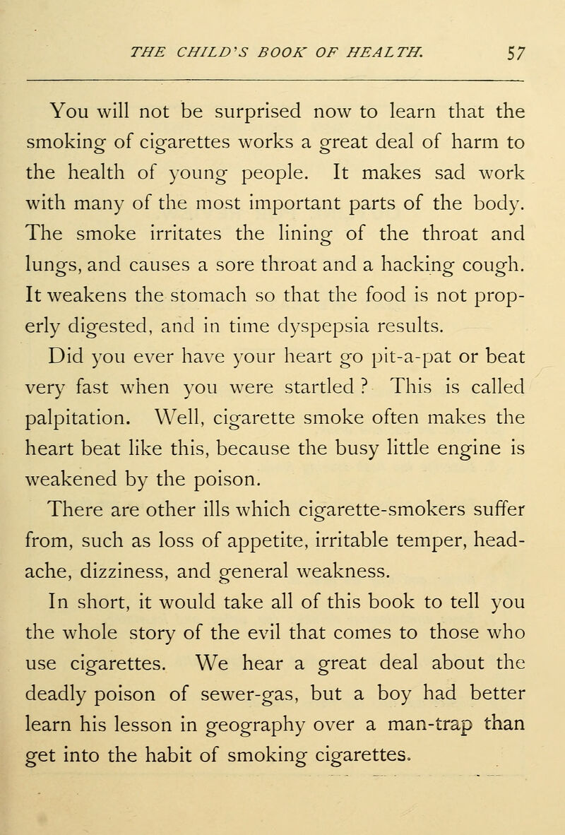 You will not be surprised now to learn that the smoking of cigarettes works a great deal of harm to the health of young people. It makes sad work with many of the most important parts of the body. The smoke irritates the lining of the throat and lungs, and causes a sore throat and a hacking cough. It weakens the stomach so that the food is not prop- erly digested, and in time dyspepsia results. Did you ever have your heart go pit-a-pat or beat very fast when you were startled ? This is called palpitation. Well, cigarette smoke often makes the heart beat like this, because the busy little engine is weakened by the poison. There are other ills which cigarette-smokers suffer from, such as loss of appetite, irritable temper, head- ache, dizziness, and general weakness. In short, it would take all of this book to tell you the whole story of the evil that comes to those who use cigarettes. We hear a great deal about the deadly poison of sewer-gas, but a boy had better learn his lesson in geography over a man-trap than get into the habit of smoking cigarettes.