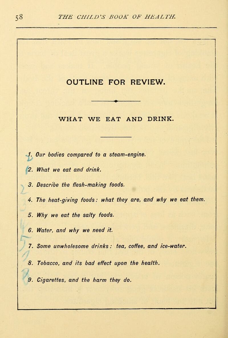 OUTLINE FOR REVIEW. WHAT WE EAT AND DRINK. /. Our bodies compared to a steam-engine, p. I/I/hat we eat and drink. 3. Describe the fles/i-making foods. 4. The heat-giving foods: what they are, and why we eat them. 5. Why we eat the salty foods. 6. Water, and why we need it. 7. Some unwholesome drinks: tea, coffee, and ice-water. 8. Tobacco, and its bad effect upon the health. 9. Cigarettes, and the harm they do.