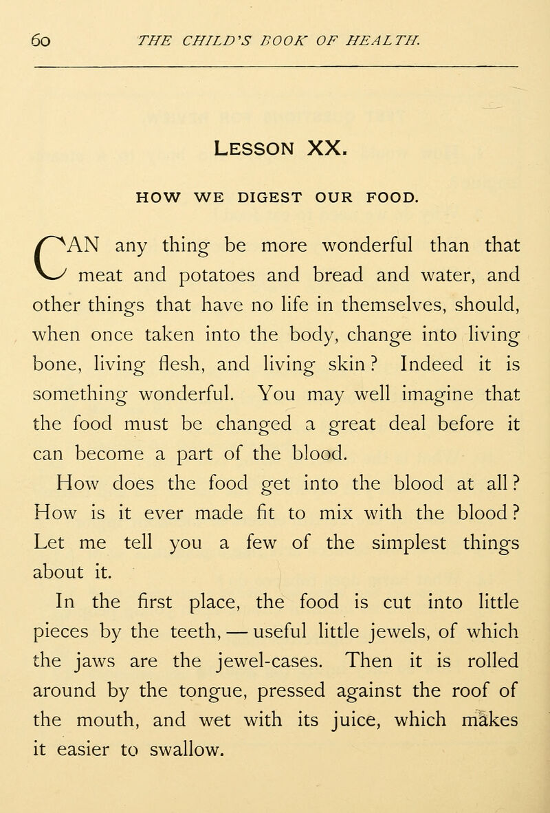 Lesson XX. HOW WE DIGEST OUR FOOD. CAN any thing be more wonderful than that meat and potatoes and bread and water, and other things that have no Hfe in themselves, should, when once taken into the body, change into living bone, living flesh, and living skin ? Indeed it is something wonderful. You may well imagine that the food must be changed a great deal before it can become a part of the blood. How does the food get into the blood at all ? How is it ever made fit to mix with the blood ? Let me tell you a few of the simplest things about it. In the first place, the food is cut into little pieces by the teeth, — useful little jewels, of which the jaws are the jewel-cases. Then it is rolled around by the tongue, pressed against the roof of the mouth, and wet with its juice, which makes it easier to swallow.