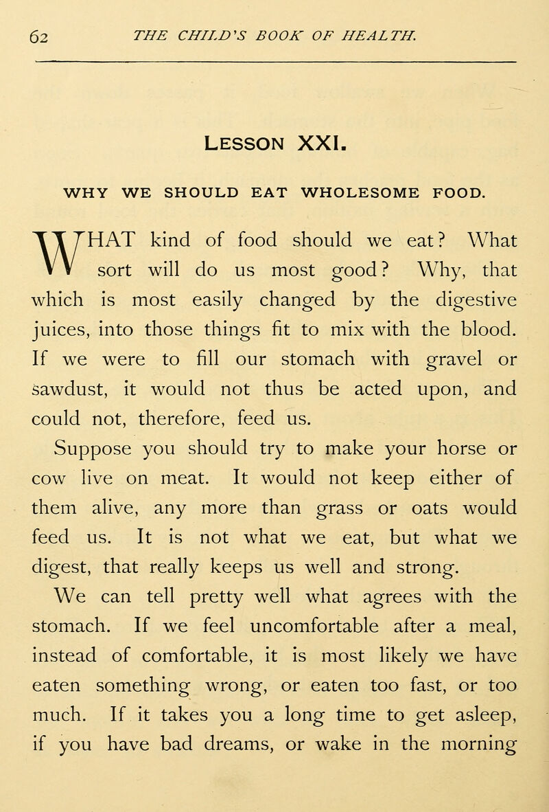 LESSON XXI. WHY WE SHOULD EAT WHOLESOME FOOD. WHAT kind of food should we eat? What sort will do us most good? Why, that which is most easily changed by the digestive juices, into those things fit to mix with the blood. If we were to fill our stomach with gravel or sawdust, it would not thus be acted upon, and could not, therefore, feed us. Suppose you should try to make your horse or cow live on meat. It would not keep either of them alive, any more than grass or oats would feed us. It is not what we eat, but what we digest, that really keeps us well and strong. We can tell pretty well what agrees with the stomach. If we feel uncomfortable after a meal, instead of comfortable, it is most likely we have eaten something wrong, or eaten too fast, or too much. If it takes you a long time to get asleep, if you have bad dreams, or wake in the morning